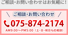 ご相談・お問い合わせはお気軽に！　お電話は075-874-2174　AM9:00～PM5:00（土・日・祝日も応相談）