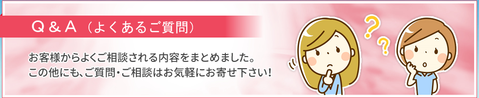 Q&A（よくあるご質問）｜お客様からよくご相談される内容をまとめました。この他にも、ご質問・ご相談はお気軽にお寄せ下さい！