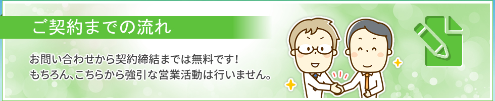 ご契約までの流れ｜お問い合わせから契約締結までは無料です！　もちろん、こちらか強引な営業活動は行いません。