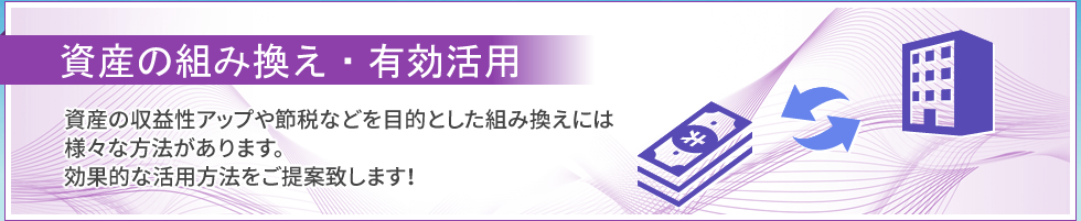 資産の組み換え・有効活用｜資産の収益性アップや節税などを目的とした組み換えには、様々な方法があります。効果的な活用方法をご提案いたします！